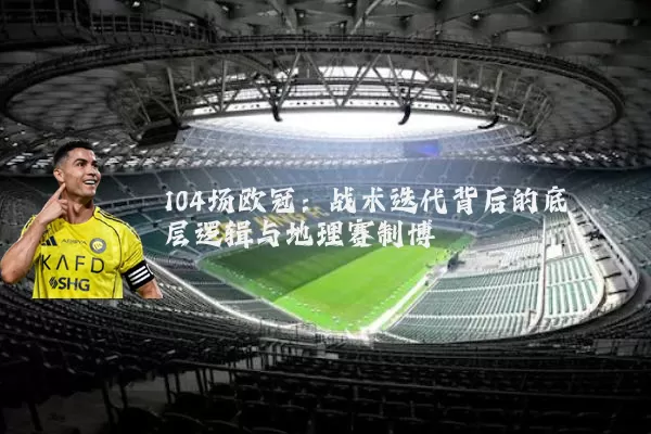 104场欧冠：战术迭代背后的底层逻辑与地理赛制博弈